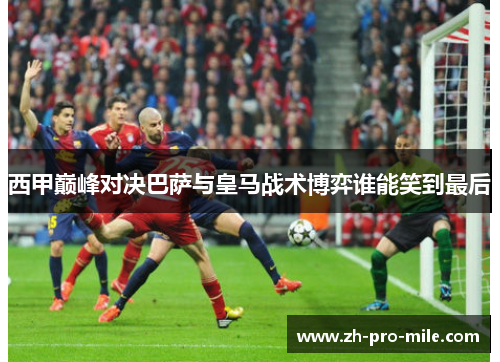 西甲巅峰对决巴萨与皇马战术博弈谁能笑到最后 西甲巅峰对决巴萨与皇马战术博弈谁能笑到最后
