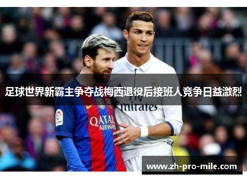 足球世界新霸主争夺战梅西退役后接班人竞争日益激烈 足球世界新霸主争夺战梅西退役后接班人竞争日益激烈